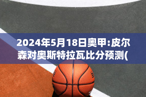 2024年5月18日奥甲:皮尔森对奥斯特拉瓦比分预测(皮尔森vs特普利斯直播)