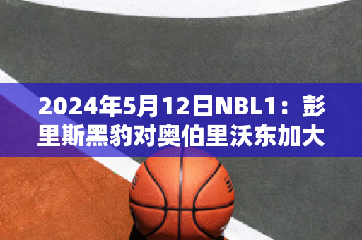 2024年5月12日NBL1：彭里斯黑豹对奥伯里沃东加大盗赛事分析