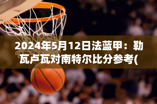 2024年5月12日法蓝甲：勒瓦卢瓦对南特尔比分参考(勒阿弗尔对瓦朗谢纳)