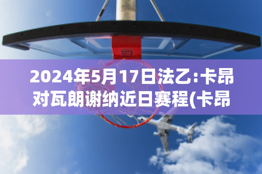 2024年5月17日法乙:卡昂对瓦朗谢纳近日赛程(卡昂对巴黎fc)