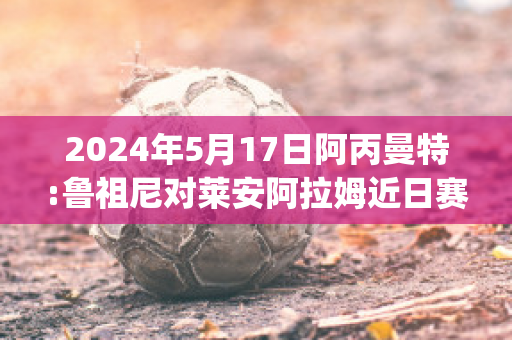 2024年5月17日阿丙曼特:鲁祖尼对莱安阿拉姆近日赛程(鲁尼和阿圭罗)