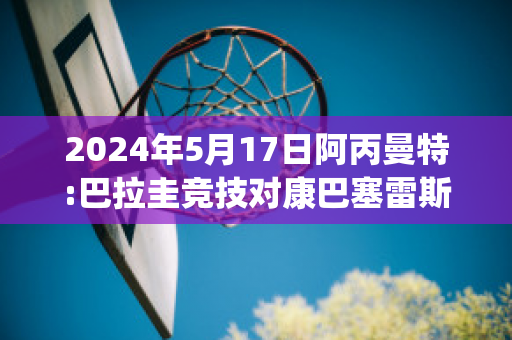 2024年5月17日阿丙曼特:巴拉圭竞技对康巴塞雷斯近日赛程(巴拉圭vs阿根廷预测)