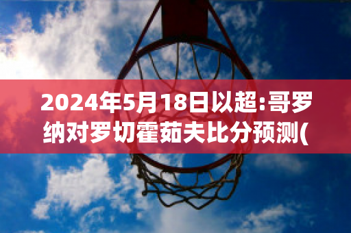 2024年5月18日以超:哥罗纳对罗切霍茹夫比分预测(下诺夫哥罗德vs索契比分预测)