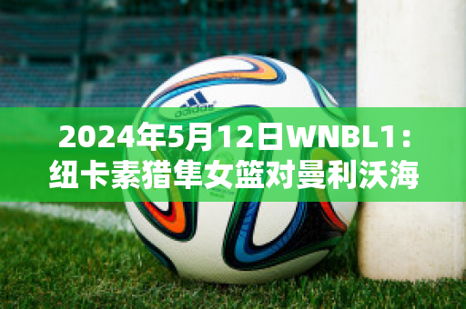 2024年5月12日WNBL1：纽卡素猎隼女篮对曼利沃海鹰女篮比分参考