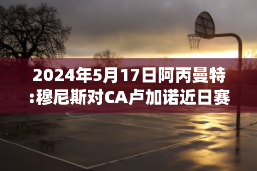 2024年5月17日阿丙曼特:穆尼斯对CA卢加诺近日赛程(穆尼尼奥国家队)