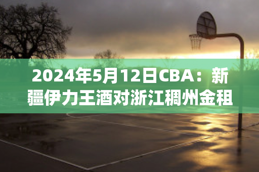 2024年5月12日CBA：新疆伊力王酒对浙江稠州金租比分参考(新疆伊力王多少钱一瓶)