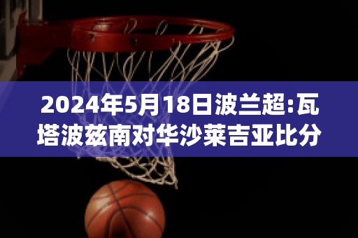 2024年5月18日波兰超:瓦塔波兹南对华沙莱吉亚比分预测(波兰瓦萨王朝)