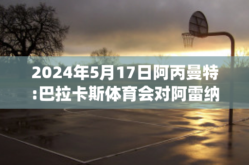 2024年5月17日阿丙曼特:巴拉卡斯体育会对阿雷纳斯胜利队近日赛程(巴竞技对赛阿拉)