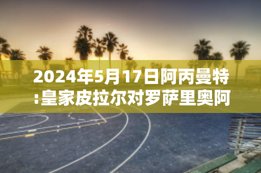 2024年5月17日阿丙曼特:皇家皮拉尔对罗萨里奥阿根廷近日赛程