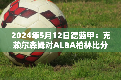 2024年5月12日德蓝甲：克赖尔森姆对ALBA柏林比分参考