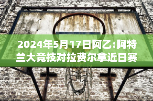 2024年5月17日阿乙:阿特兰大竞技对拉费尔拿近日赛程(阿特兰大联)