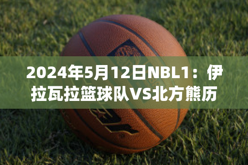 2024年5月12日NBL1：伊拉瓦拉篮球队VS北方熊历史交锋(拉伊比赛视频)