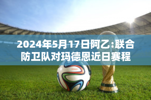 2024年5月17日阿乙:联合防卫队对玛德恩近日赛程