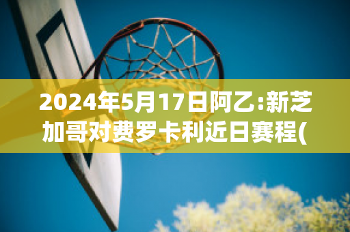 2024年5月17日阿乙:新芝加哥对费罗卡利近日赛程(芝加哥vs费城比赛结果)