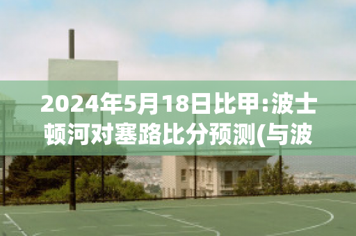 2024年5月18日比甲:波士顿河对塞路比分预测(与波士顿的时差)