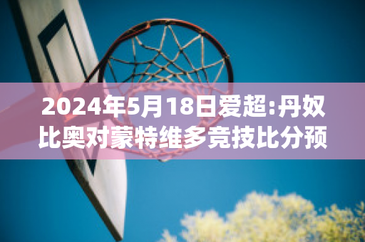 2024年5月18日爱超:丹奴比奥对蒙特维多竞技比分预测(丹比奴是名牌吗)