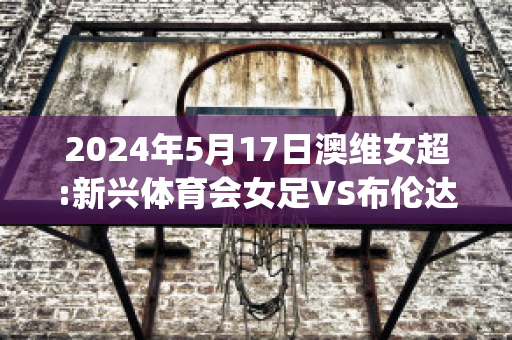 2024年5月17日澳维女超:新兴体育会女足VS布伦达拉鹰女足近日赛程(女足奥预赛新闻发布会)