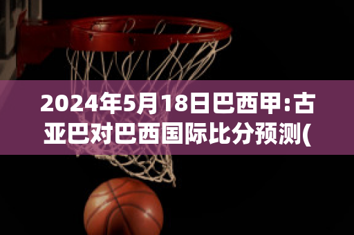 2024年5月18日巴西甲:古亚巴对巴西国际比分预测(古亚巴vs塞阿拉直播)