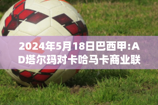 2024年5月18日巴西甲:AD塔尔玛对卡哈马卡商业联比分预测(塔马卡vs纳尔瓦比分预测)