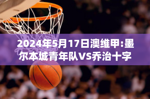 2024年5月17日澳维甲:墨尔本城青年队VS乔治十字近日赛程(墨尔本联队vs布里斯班子弹)