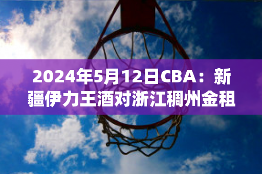 2024年5月12日CBA：新疆伊力王酒对浙江稠州金租历史交锋(新疆伊力王多少钱一瓶)