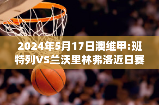 2024年5月17日澳维甲:班特列VS兰沃里林弗洛近日赛程(班特列足球俱乐部)