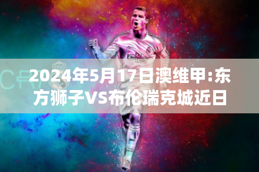 2024年5月17日澳维甲:东方狮子VS布伦瑞克城近日赛程(东方 狮子)