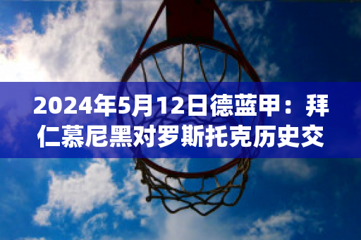 2024年5月12日德蓝甲：拜仁慕尼黑对罗斯托克历史交锋(拜仁慕尼黑对开罗国民)