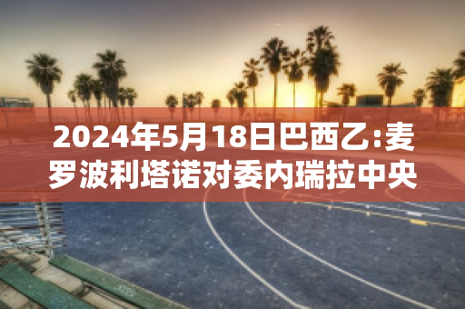 2024年5月18日巴西乙:麦罗波利塔诺对委内瑞拉中央大学比分预测