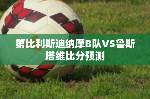 第比利斯迪纳摩B队VS鲁斯塔维比分预测