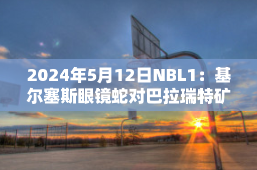 2024年5月12日NBL1：基尔塞斯眼镜蛇对巴拉瑞特矿工实力对比