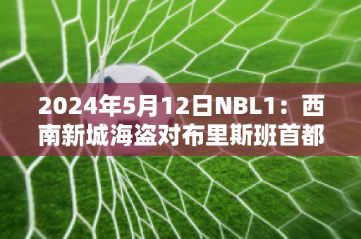 2024年5月12日NBL1：西南新城海盗对布里斯班首都实力对比