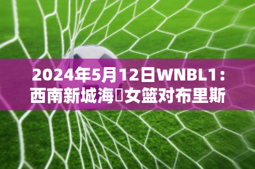 2024年5月12日WNBL1：西南新城海盜女篮对布里斯班首都女篮实力对比