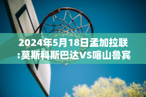 2024年5月18日孟加拉联:莫斯科斯巴达VS喀山鲁宾比分推荐(莫斯科斯巴达对喀山直播)