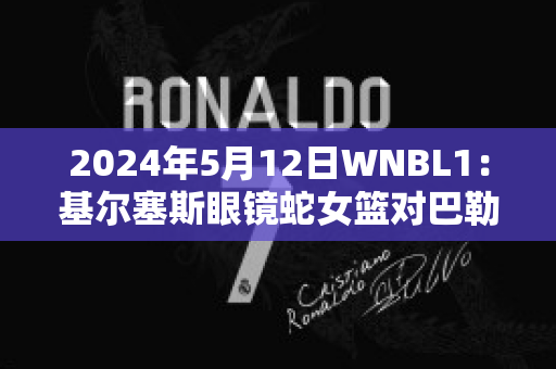 2024年5月12日WNBL1：基尔塞斯眼镜蛇女篮对巴勒拉特拉什女篮实力对比