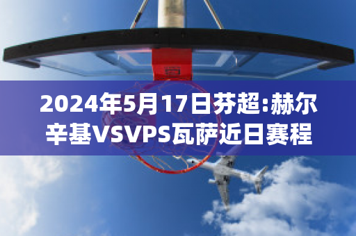 2024年5月17日芬超:赫尔辛基VSVPS瓦萨近日赛程(赫尔辛基vshifk)