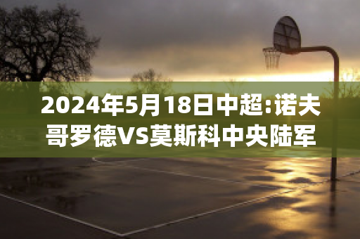 2024年5月18日中超:诺夫哥罗德VS莫斯科中央陆军比分推荐(诺夫哥罗德对莫斯科火车头)