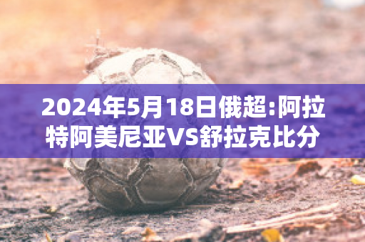 2024年5月18日俄超:阿拉特阿美尼亚VS舒拉克比分推荐