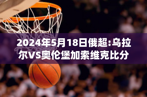 2024年5月18日俄超:乌拉尔VS奥伦堡加索维克比分推荐(乌拉尔vspfc索治)