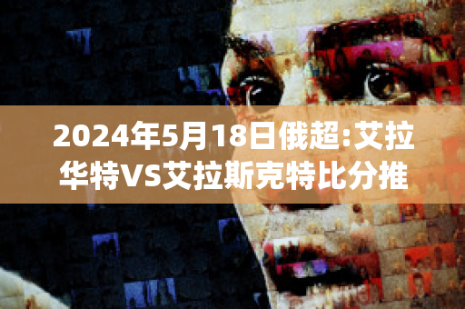 2024年5月18日俄超:艾拉华特VS艾拉斯克特比分推荐(艾拉华特vs史拉斯科)