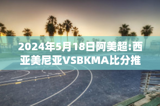 2024年5月18日阿美超:西亚美尼亚VSBKMA比分推荐(东亚美尼亚和西亚美尼亚)