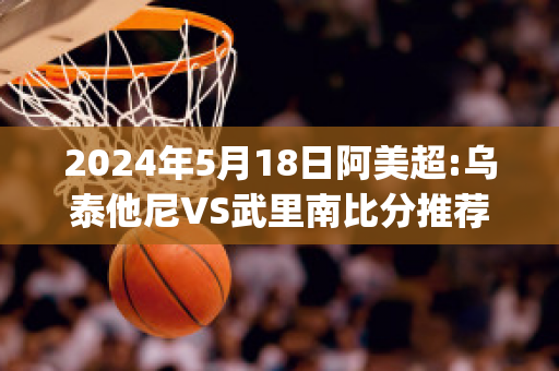 2024年5月18日阿美超:乌泰他尼VS武里南比分推荐(乌泰他尼府)