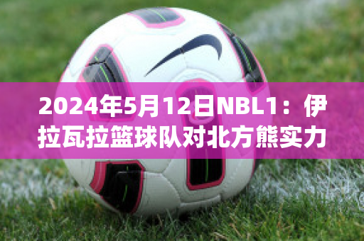 2024年5月12日NBL1：伊拉瓦拉篮球队对北方熊实力对比(伊拉瓦拉老鹰vs墨尔本联队)