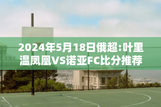 2024年5月18日俄超:叶里温凤凰VS诺亚FC比分推荐