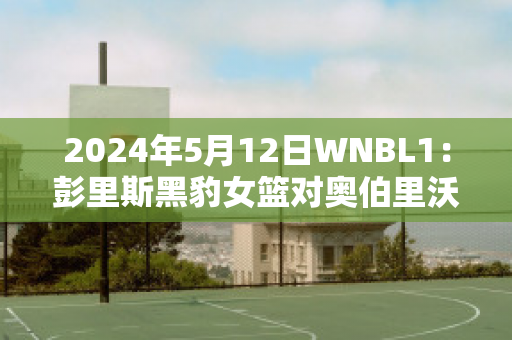 2024年5月12日WNBL1：彭里斯黑豹女篮对奥伯里沃东加大盗女篮实力对比