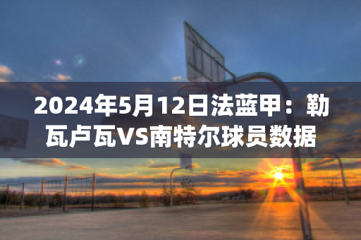 2024年5月12日法蓝甲：勒瓦卢瓦VS南特尔球员数据(勒瓦卢瓦佩雷)