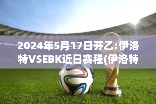 2024年5月17日芬乙:伊洛特VSEBK近日赛程(伊洛特是什么意思)