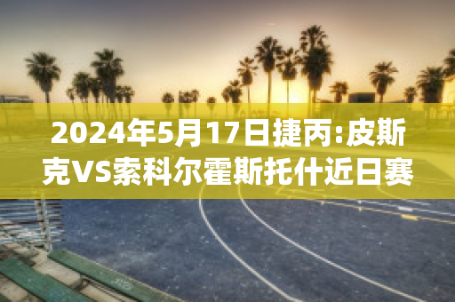 2024年5月17日捷丙:皮斯克VS索科尔霍斯托什近日赛程(皮斯切克)