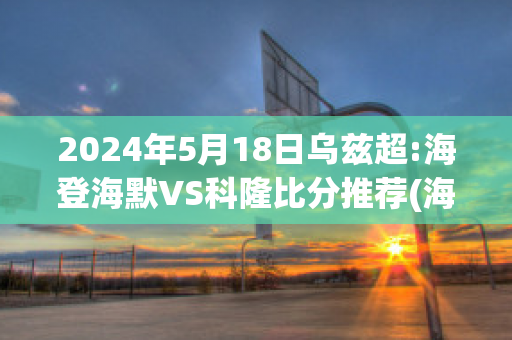 2024年5月18日乌兹超:海登海默VS科隆比分推荐(海登海默vs维尔茨堡踢球者)