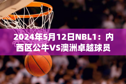 2024年5月12日NBL1：内西区公牛VS澳洲卓越球员数据(公牛 球队)